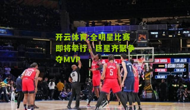 全明星比赛即将举行，巨星齐聚争夺MVP