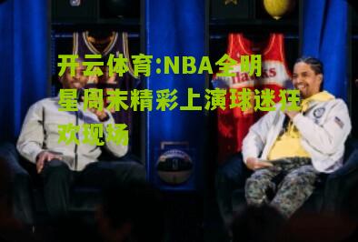 NBA全明星周末精彩上演球迷狂欢现场