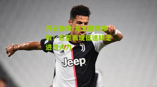 尤文图斯惨败！巨星表现低迷缺乏进攻火力